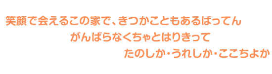 笑顔で会えるこの家で、きつかこともあるばってん、がんばらなくちゃとはりきって、たのしか・うれしか・ここちよか
